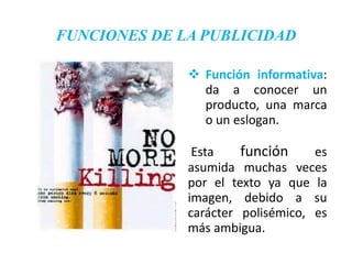 FUNCIONES DE LA PUBLICIDAD

               Función informativa:
                da a conocer un
                producto, una marca
                o un eslogan.

               Esta    función     es
              asumida muchas veces
              por el texto ya que la
              imagen, debido a su
              carácter polisémico, es
              más ambigua.
 