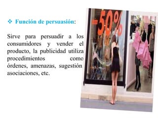  Función de persuasión:

Sirve para persuadir a los
consumidores y vender el
producto, la publicidad utiliza
procedimientos           como
órdenes, amenazas, sugestión,
asociaciones, etc.
 