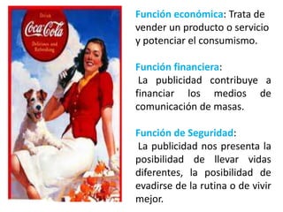 Función económica: Trata de
vender un producto o servicio
y potenciar el consumismo.

Función financiera:
 La publicidad contribuye a
financiar los medios de
comunicación de masas.

Función de Seguridad:
La publicidad nos presenta la
posibilidad de llevar vidas
diferentes, la posibilidad de
evadirse de la rutina o de vivir
mejor.
 