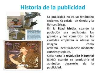 Historia de la publicidad
          La publicidad no es un fenómeno
          reciente. Ya existía en Grecia y la
          Roma clásicas.
          En la Edad Media, cuando la
          población era analfabeta, los
          gremios y los comercios de las
          ciudades empiezan a utilizar la
          imagen                         como
          reclamo, identificándose mediante
          carteles y señales.
          Sería hasta la revolución industrial
          (S.XIX) cuando se produciría el
          auténtico     desarrollo    de    la
          publicidad.
 