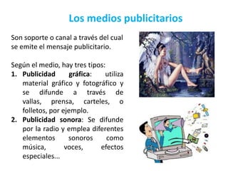 Los medios publicitarios
Son soporte o canal a través del cual
se emite el mensaje publicitario.

Según el medio, hay tres tipos:
1. Publicidad      gráfica:    utiliza
   material gráfico y fotográfico y
   se difunde a través de
   vallas, prensa, carteles, o
   folletos, por ejemplo.
2. Publicidad sonora: Se difunde
   por la radio y emplea diferentes
   elementos       sonoros      como
   música,        voces,     efectos
   especiales...
 