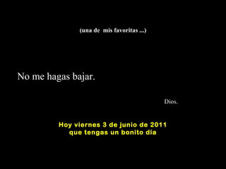 (una de  mis favoritas ...) No me hagas bajar.    Dios. Hoy  viernes 3 de junio de 2011 q ue tengas un bonito día 