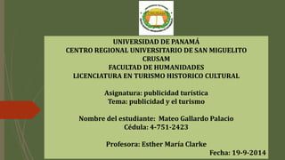 UNIVERSIDAD DE PANAMÁ
CENTRO REGIONAL UNIVERSITARIO DE SAN MIGUELITO
CRUSAM
FACULTAD DE HUMANIDADES
LICENCIATURA EN TURISMO HISTORICO CULTURAL
Asignatura: publicidad turística
Tema: publicidad y el turismo
Nombre del estudiante: Mateo Gallardo Palacio
Cédula: 4-751-2423
Profesora: Esther María Clarke
Fecha: 19-9-2014
 