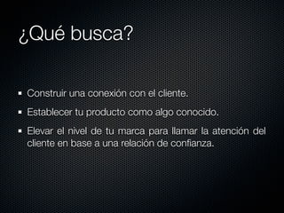 ¿Qué busca?

Construir una conexión con el cliente.
Establecer tu producto como algo conocido.
Elevar el nivel de tu marca para llamar la atención del
cliente en base a una relación de conﬁanza.
 