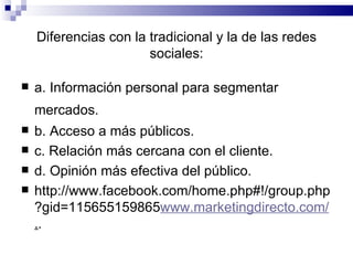 Diferencias con la tradicional y la de las redes sociales: a. Información personal para segmentar mercados.   b. Acceso a más públicos. c. Relación más cercana con el cliente. d. Opinión más efectiva del público. http://www.facebook.com/home.php#!/group.php?gid=115655159865 www.marketingdirecto.com/ . . 