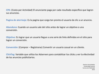 Electiva Social Media
Universidad Central
Carrera de Publicidad
2013
CPA: (Costo por Actividad) El anunciante paga por cada resultado específico que logren
sus anuncios.
Pagina de aterrizaje: Es la pagina que carga tan pronto el usuario da clic a un anuncio.
Abandono: Cuando un usuario sale del sitio antes de lograr un objetivo o una
conversión.
Objetivo: Es lograr que un usuario llegue a una serie de links definidos en el sitio para
lograr un conversión.
Conversión: (Comprar – Registrarse) Convertir un usuario casual en un cliente.
ClickTag: Variable que utiliza los Adservers para contabilizar los clicks y ver la efectividad
de los anuncios publicitarios.
 