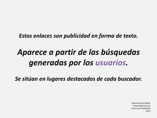 Electiva Social Media
Universidad Central
Carrera de Publicidad
2013
Estos enlaces son publicidad en forma de texto.
Aparece a partir de las búsquedas
generadas por los usuarios.
Se sitúan en lugares destacados de cada buscador.
 