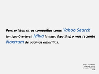Electiva Social Media
Universidad Central
Carrera de Publicidad
2013
Pero existen otras compañías como Yahoo Search
(antigua Overture), Miva (antigua Espotting) o más reciente
Noxtrum de paginas amarillas.
 