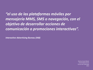 Electiva Social Media
Universidad Central
Carrera de Publicidad
2013
“el uso de las plataformas móviles por
mensajería MMS, SMS o navegación, con el
objetivo de desarrollar acciones de
comunicación o promociones interactivas”.
Interactive Advertising Bureau (IAB)
 