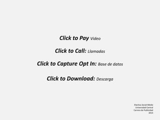 Electiva Social Media
Universidad Central
Carrera de Publicidad
2013
Click to Pay Video
Click to Call: Llamadas
Click to Capture Opt In: Base de datos
Click to Download: Descarga
 