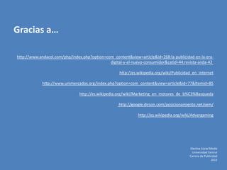 http://www.andacol.com/php/index.php?option=com_content&view=article&id=268:la-publicidad-en-la-era-
digital-y-el-nuevo-consumidor&catid=44:revista-anda-42
http://es.wikipedia.org/wiki/Publicidad_en_Internet
http://www.unimercados.org/index.php?option=com_content&view=article&id=77&Itemid=85
http://es.wikipedia.org/wiki/Marketing_en_motores_de_b%C3%Basqueda
http://google.dirson.com/posicionamiento.net/sem/
http://es.wikipedia.org/wiki/Advergaming
Electiva Social Media
Universidad Central
Carrera de Publicidad
2013
Gracias a…
 