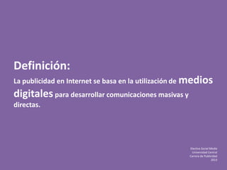 Electiva Social Media
Universidad Central
Carrera de Publicidad
2013
Definición:
La publicidad en Internet se basa en la utilización de medios
digitales para desarrollar comunicaciones masivas y
directas.
 