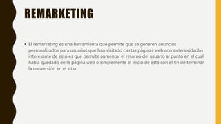 REMARKETING
• El remarketing es una herramienta que permite que se generen anuncios
personalizados para usuarios que han visitado ciertas páginas web con anterioridadLo
interesante de esto es que permite aumentar el retorno del usuario al punto en el cual
había quedado en la página web o simplemente al inicio de esta con el fin de terminar
la conversión en el sitio
 
