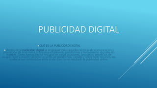 PUBLICIDAD DIGITAL
QUÉ ES LA PUBLICIDAD DIGITAL
Dentro de la publicidad digital se engloban todas aquellas técnicas de comunicación y
promoción de una marca o empresa empleando plataformas y herramientas digitales en
Internet. Como hemos hecho hincapié en varias ocasiones, uno de los beneficios de
es que pone a nuestro alcance un sinfín de plataformas, canales y sobre todo recursos, los
cuales al ser combinados entre sí dan con como resultado la publicidad online.
 