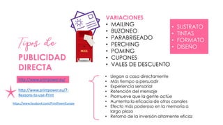 PUBLICIDAD
DIRECTA
• Llegan a casa directamente
• Más tiempo a persuadir
• Experiencia sensorial
• Retención del mensaje
• Promueve que la gente actúe
• Aumenta la eficacia de otros canales
• Efecto más poderoso en la memoria a
largo plazo
• Retorno de la inversión altamente eficaz
http://www.printpower.eu/
http://www.printpower.eu/7-
Reasons-to-use-Print
VARIACIONES
• MAILING
• BUZONEO
• PARABRISEADO
• PERCHING
• POMING
• CUPONES
• VALES DE DESCUENTO
• SUSTRATO
• TINTAS
• FORMATO
• DISEÑO
https://www.facebook.com/PrintPowerEurope
 