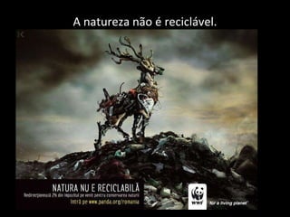 A natureza não é reciclável. 