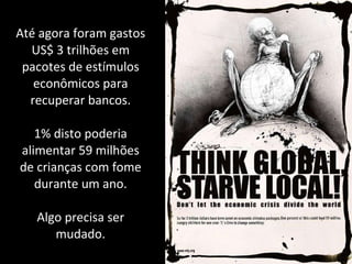 Até agora foram gastos US$ 3 trilhões em pacotes de estímulos econômicos para recuperar bancos. 1% disto poderia alimentar 59 milhões de crianças com fome durante um ano. Algo precisa ser mudado. 