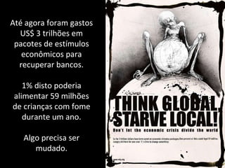 Até agora foram gastos US$ 3 trilhões em pacotes de estímulos econômicos para recuperar bancos. 1% disto poderia alimentar 59 milhões de crianças com fome durante um ano. Algo precisa ser mudado. 