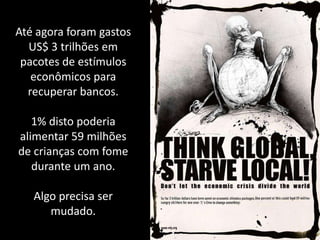 Até agora foram gastos
  US$ 3 trilhões em
 pacotes de estímulos
   econômicos para
  recuperar bancos.

   1% disto poderia
alimentar 59 milhões
de crianças com fome
   durante um ano.

   Algo precisa ser
      mudado.
 