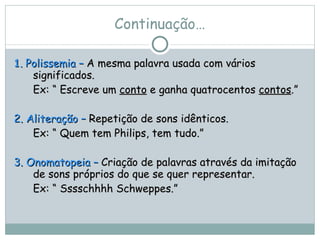 Continuação… 1 .  Polissemia –  A mesma palavra usada com vários significados.  Ex: “ Escreve um  conto  e ganha quatrocentos  contos .” 2. Aliteração –  Repetição de sons idênticos.  Ex: “ Quem tem Philips, tem tudo.” 3. Onomatopeia –  Criação de palavras através da imitação de sons próprios do que se quer representar.  Ex: “ Sssschhhh Schweppes.” 