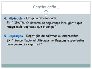 Continuação… 4. Hipérbole  –  Exagero da realidade.  Ex: “ IPSTM. O sistema de segurança inteligente  que reage  mais depressa que o perigo .” 5. Repetição  –  Repetição de palavras ou expressões.  Ex: “ Banco Nacional Ultramarino.  Pessoas  experientes para  pessoas  exigentes.”   