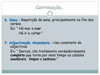 Continuação… 6. Rima  –  Repetição de sons, principalmente no fim dos versos.  Ex: “ Há mar e m ar Há ir e volt ar .” 7.   Adjectivação Abundante  –  Uso constante de adjectivos.  Ex: “ Dercos. Um tratamento verdadeiramente  completo  que torna por mais tempo os cabelos  saudáveis, limpos  e  sedosos .” 