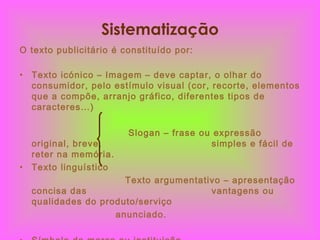 Sistematização O texto publicitário é constituído por: Texto icónico – Imagem – deve captar, o olhar do consumidor, pelo estímulo visual (cor, recorte, elementos que a compõe, arranjo gráfico, diferentes tipos de caracteres…) Slogan – frase ou expressão original, breve,  simples e fácil de reter na memória. Texto linguístico Texto argumentativo – apresentação concisa das  vantagens ou qualidades do produto/serviço anunciado. Símbolo da marca ou instituição 