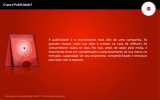 O que é Publicidade?




                                                     A publicidade é o investimento mais alto de uma campanha. As
                                                     grandes marcas estão nas telas e entram na casa de milhares de
                                                     consumidores todos os dias. Por isso, antes de optar pela mídia, é
                                                     importante levar em consideração o posicionamento da sua marca no
                                                     mercado, capacidade do seu orçamento, competitividade e estrutura
                                                     para lidar com o impacto.




 Kronedesign Comunicação DigitalDigital Ltda.2010 ©.Todos os direitos reservados.
        Kronedesign Comunicação Ltda.2010 ©.Todos os direitos reservados.
 