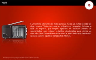 Rádio




                                                        É uma ótima alternativa de mídia para sua marca. Os custos não são tão
                                                        altos como na TV Aberta e pode ser utilizado em campanhas de impacto
                                                        local ou regional, que exigem agilidade. Os anúncios podem ser
                                                        segmentados, pois existem estações direcionadas para nichos de
                                                        mercado, como faixa etária ou estilo musical, além do formato Web Radio,
                                                        que visa atender o público conectado à internet.




 Kronedesign Comunicação DigitalDigital Ltda.2010 ©.Todos os direitos reservados.
        Kronedesign Comunicação Ltda.2010 ©.Todos os direitos reservados.
 