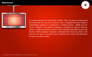 Mídia Externa




                                                        O comportamento do consumidor mudou. Hoje, ele passa a maior parte
                                                        do tempo fora de casa ou na internet. Com a chegada de novas mídias, a
                                                        publicidade também se transformou. A Mídia Externa (Mídia Out-Of-
                                                        Home - MOOH) é uma dessas mudanças e já pode ser vista em diversos
                                                        pontos. O diferencial dessa mídia é a alta retenção da audiência, pois não
                                                        existe o “efeito zapping” (quando o telespectador troca de canal). Tudo
                                                        isso faz com que a sua marca cause impacto com muito mais eﬁciência
                                                        do que nos outros canais.




 Kronedesign Comunicação DigitalDigital Ltda.2010 ©.Todos os direitos reservados.
        Kronedesign Comunicação Ltda.2010 ©.Todos os direitos reservados.
 