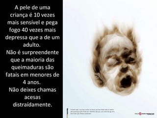 A pele de uma criança é 10 vezes mais sensível e pega fogo 40 vezes mais depressa que a de um adulto.  Não é surpreendente que a maioria das queimaduras são fatais em menores de 4 anos.  Não deixes chamas acesas distraídamente. 