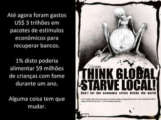 Até agora foram gastos US$ 3 trilhões em pacotes de estímulos econômicos para recuperar bancos. 1% disto poderia alimentar 59 milhões de crianças com fome durante um ano. Alguma coisa tem que mudar. 