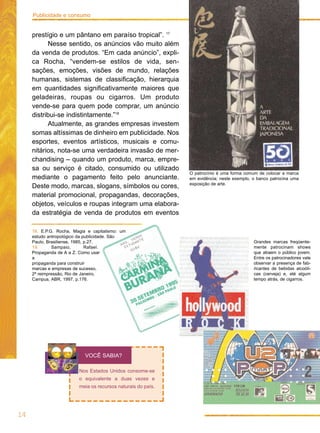 Publicidade e consumo


     prestígio e um pântano em paraíso tropical”. 17
           Nesse sentido, os anúncios vão muito além
     da venda de produtos. “Em cada anúncio”, expli-
     ca Rocha, “vendem-se estilos de vida, sen-
     sações, emoções, visões de mundo, relações
     humanas, sistemas de classificação, hierarquia
     em quantidades significativamente maiores que
     geladeiras, roupas ou cigarros. Um produto
     vende-se para quem pode comprar, um anúncio
     distribui-se indistintamente.”18
           Atualmente, as grandes empresas investem
     somas altíssimas de dinheiro em publicidade. Nos
     esportes, eventos artísticos, musicais e comu-
     nitários, nota-se uma verdadeira invasão de mer-
     chandising – quando um produto, marca, empre-
     sa ou serviço é citado, consumido ou utilizado
                                                              O patrocínio é uma forma comum de colocar a marca
     mediante o pagamento feito pelo anunciante.              em evidência; neste exemplo, o banco patrocina uma
                                                              exposição de arte.
     Deste modo, marcas, slogans, símbolos ou cores,
     material promocional, propagandas, decorações,
     objetos, veículos e roupas integram uma elabora-
     da estratégia de venda de produtos em eventos

     18. E.P.G. Rocha, Magia e capitalismo: um
     estudo antropológico da publicidade. São
     Paulo, Brasiliense, 1985, p.27.                                                       Grandes marcas freqüente-
     19.      Sampaio,         Rafael.                                                     mente patrocinam shows
     Propaganda de A a Z. Como usar                                                        que atraem o público jovem.
     a                                                                                     Entre os patrocinadores vale
     propaganda para construir                                                             observar a presença de fab-
     marcas e empresas de sucesso,                                                         ricantes de bebidas alcoóli-
     2ª reimpressão, Rio de Janeiro,                                                       cas (cerveja) e, até algum
     Campus, ABR, 1997, p.176.                                                             tempo atrás, de cigarros.




                            VOCÊ SABIA?

                         Nos Estados Unidos consome-se
                         o equivalente a duas vezes e
                         meia os recursos naturais do país.




14
 