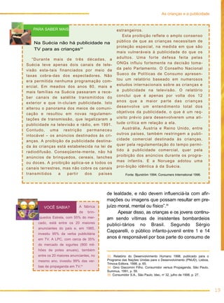 As crianças e a publicidade


   PARA SABER MAIS                               estrangeiros.
                                                    Esta proibição reflete o amplo consenso
   Na Suécia não há publicidade na               público de que as crianças necessitam de
                                                 proteção especial, na medida em que são
   TV para as crianças33
                                                 mais vulneráveis à publicidade do que os
   “Durante mais de três décadas, a              adultos. Uma forte defesa feita pelas
Suécia teve apenas dois canais de tele-          ONGs influiu fortemente na decisão toma-
visão esta-tais financiados por meio de          da pelo Parlamento. O Conselho Nacional
taxas cobra-das dos espectadores. Não            Sueco de Políticas de Consumo apresen-
era permitida nenhuma programação com-           tou um relatório baseado em numerosos
ercial. Em meados dos anos 80, mais e            estudos internacionais sobre as crianças e
mais famílias na Suécia passaram a rece-         a publicidade na televisão. O relatório
ber canais de satélite transmitidos do           conclui que é apenas por volta dos 12
exterior e que in-cluíam publicidade. Isto       anos que a maior parte das crianças
alterou o panorama dos meios de comuni-          desenvolve um entendimento total dos
cação e resultou em novas regulamen-             objetivos da publicidade, o que é um req-
tações de transmissão, que legalizaram a         uisito prévio para desenvolverem uma ati-
publicidade na televisão e rádio, em 1991.       tude crítica em relação a ela.
Contudo, uma restrição permaneceu                   Austrália, Áustria e Reino Unido, entre
intocável – os anúncios destinados às cri-       outros países, também restringem a publi-
anças. A proibição da publicidade destina-       cidade comercial destinada às crianças,
da às crianças está estabelecida na lei de       quer pela regulamentação do tempo permi-
radiodifusão. Conseqüente-mente, não há          tido à publicidade comercial, quer pela
anúncios de brinquedos, cereais, lanches         proibição dos anúncios durante os progra-
ou doces. A proibição aplica-se a todos os       mas infantis. E a Noruega adotou uma
canais terrestres, mas não cobre os canais       proi-bição idêntica à da Suécia.
transmitidos    a   partir   dos    países            Fonte: Bjurström 1994; Consumers International 1996.




                                           de lealdade, e não devem influenciá-la com afir-
                                           mações ou imagens que possam resultar em pre-
        VOCÊ SABIA?           A fábrica    juízo moral, mental ou físico”.35
                              de   brin-         Apesar disso, as crianças e os jovens continu-
      quedos Estrela, com 55% do mer-      am sendo vítimas de insistentes bombardeios
     cado, está entre os 20 maiores
                                           publici-tários no Brasil. Segundo Sérgio
     anunciantes do país e, em 1985,
                                           Capparelli, o público infanto-juvenil entre 1 e 14
     investiu 95% da verba publicitária
     em TV. A LPC, com cerca de 35%
                                           anos é responsável por boa parte do consumo de
     do mercado de iogurtes (900 mil-
     hões de potes anuais), também
     entre os 20 maiores anunciantes, no   33. Relatório do Desenvolvimento Humano 1998, publicado para o
     mesmo ano, investiu 99% das ver-      Programa das Nações Unidas para o Desenvolvimento (PNUD), Lisboa,
                                           Trinova Editora, 1998, p. 65.
     bas de propaganda em TV.34            34. Gino Giacomini Filho. Consumidor versus Propaganda, São Paulo,
                                           Summus, 1991, p. 59.
                                           35. Consumidor S.A., São Paulo, Idec, no 32, julho de 1998, p. 27.




                                                                                                                19
 