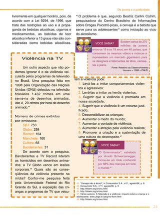 Os jovens e a publicidade
                                             43
livremente em qualquer horário, pois, de      O problema é que, segundo Beatriz Carlini Cotrim,
acordo com a Lei 9294, de 1996, que          pesquisadora do Centro Brasileiro de Informações
trata das restrições ao uso e à propa-       sobre Drogas Psicotró-picas, a cerveja é a bebida que
ganda de bebidas alcoólicas, cigarros e      serve para os adolescentes44 como iniciação ao vício
medicamentos, as bebidas de teor             do alcoolismo.
alcoólico inferior a 13 graus não são con-
sideradas como bebidas alcoólicas.                                                  Existem cerca de 270
                                                                 VOCÊ SABIA?
                                                                                    milhões de jovens
                                                              entre os 15 e os 18 anos, em 40 países, que
                                                              consomem os mesmos vídeos e músicas e
                                                              representam um mercado gigantesco para
      Violência na TV
                                                              os designers e fabricantes de tênis, camise-
                                                              tas e jeans.
        Um outro aspecto que não po-                                             Fonte: Relatório do Desenvolvimento
                                                                                            Humano – 1998 – PNUD.
  demos ignorar é o da violência vei-
  culada pelos programas de televisão
  no Brasil. Uma pesquisa feita em           lam a violência pode:
  1998 pela Organização das Nações              1. Levá-las a imitar comportamentos violen-
  Unidas (ONU) detectou na televisão            tos e agressivos;
  brasileira 1.432 crimes em uma                2. Levá-las a imitar os heróis violentos;
  sema-na de desenhos animados,                 3. Sugerir que a violência é premiada em
  isto é, 20 crimes por hora de desenho         nossa sociedade;
  animado.45                                    4. Sugerir que a violência é um recurso justi-
                                                ficado;
  Número de crimes exibidos                     5. Dessensibilizar as crianças;
  por emissora:                                 6. Aumentar o medo do mundo;
       SBT: 753                                 7. Aumentar a vontade de violência;
       Globo: 259                               8. Aumentar a atração pela violência realista;
       Record: 164                              9. Promover a criação e a sustentação de
       Manchete: 160                            uma cultura de desrespeito.47
       Cultura: 65
                                                                       VOCÊ SABIA?
       Bandeirantes: 31
       De acordo com a pesquisa,                                    "O Exterminador", estrelado
  Bandeirantes e TV Record lideram                                  por Arnold Schwarzenegger,
  os homicídios em desenhos anima-                                  tornou-se um ídolo conhecido
  dos; a TV Globo vence em lesões                                   por 88% das crianças em todo
                                                                    o mundo.48
  corporais.46 Quais são as conse-
  qüências da violência presente na
  mídia? Confor-me pesquisa feita
  pela Universidade Federal do Rio            43. “Cerveja não é álcool”, in Consumidor S.A., no11, agosto/96, p. 8.
                                              44. Consumidor S.A., no11, agosto/96, p. 8.
  Grande do Sul, a exposição das cri-         45. http://tvbem.org.br/onu.html
  anças a programas de TV que veicu-          46. http://tvbem.org.br/onu.html
                                              47. Vários autores. A Televisão e a violência: impacto sobre a criança e o
                                              adolescente, www.ufrgs.br./psiq/vio-form.html
                                              48. http://tvbem.org.br/onu.html


                                                                                                                           23
 