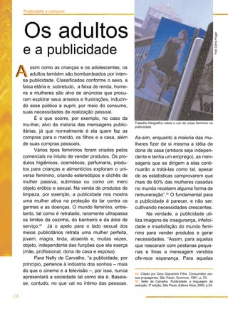 Publicidade e consumo




     Os adultos




                                                                                                                      Foto Glória Flügel
     e a publicidade
A        ssim como as crianças e os adolescentes, os
         adultos também são bombardeados por inten-
     sa publicidade. Classificados conforme o sexo, a
     faixa etária e, sobretudo, a faixa de renda, home-
     ns e mulheres são alvo de anúncios que procu-
     ram explorar seus anseios e frustrações, induzin-
     do esse público a suprir, por meio do consumo,
     suas necessidades de realização pessoal.
           É o que ocorre, por exemplo, no caso da
                                                          Trabalho fotográfico sobre o uso do corpo feminino na
     mu-lher, alvo da maioria das mensagens public-       publicidade.
     itárias, já que normalmente é ela quem faz as
     compras para o marido, os filhos e a casa, além      As-sim, enquanto a maioria das mu-
     de suas compras pessoais.                            lheres fizer de si mesma a idéia de
           Vários tipos femininos foram criados pelos     dona de casa (embora seja indepen-
     comerciais no intuito de vender produtos. Os pro-    dente e tenha um emprego), as men-
     dutos higiênicos, cosméticos, perfumaria, produ-     sagens que se dirigem a elas conti-
     tos para crianças e alimentícios exploram o uni-     nuarão a tratá-las como tal, apesar
     verso feminino, criando estereótipos e clichês de    de as estatísticas comprovarem que
     mulher passiva, submissa ou como um mero             mais de 60% das mulheres casadas
     objeto erótico e sexual. Na venda de produtos de     no mundo recebem alguma forma de
     limpeza, por exemplo, a publicidade nos mostra       remuneração”.50 O fundamental para
     uma mulher ativa na proteção do lar contra os        a publicidade é parecer, e não ser,
     germes e as doenças. O mundo feminino, entre-        cultivando necessidades crescentes.
     tanto, tal como é retratado, raramente ultrapassa          Na verdade, a publicidade uti-
     os limites da cozinha, do banheiro e da área de      liza imagens de insegurança, infelici-
     serviço.49 Já o apelo para o lado sexual dos         dade e insatisfação do mundo femi-
     meios publicitários retrata uma mulher perfeita,     nino para vender produtos e gerar
     jovem, magra, linda, atraente e, muitas vezes,       necessidades. “Assim, para aquelas
     objeto, independente das funções que ela exerça      que nasceram com pestanas peque-
     (mãe, profissional, dona de casa e esposa).          nas e finas a mensagem vendida
           Para Nelly de Carvalho, “a publicidade, por    ofe-rece esperança. Para aquelas
     princípio, pertence à indústria dos sonhos – mais
     do que o cinema e a televisão –, por isso, nunca
                                                          49. Citado por Gino Giacomini Filho. Consumidor ver-
     apresentará a sociedade tal como ela é. Baseia-      sus propaganda, São Paulo, Summus, 1991, p. 53.
                                                          50. Nelly de Carvalho. Publicidade: a linguagem da
     se, contudo, no que vai no íntimo das pessoas.       sedução. 3ª edição, São Paulo, Editora Ática, 2000, p.24.


24
 