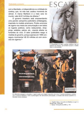 Publicidade e consumo


     com a liberdade, a independência e a virilidade do
     cowboy, que, na vida real, acabou morrendo de
     câncer. A marca Marlboro é a mais cara do
     mundo: vale 44,61 bi-lhões de dólares.52
           O governo brasileiro está empreendendo
     uma grande campanha publicitária antitabagista,
     inspirada no modelo americano. Proibiu anúncios
     de cigarro nos meios de comunicação e em todos
     os lugares públicos, como restaurantes, shop-
     pings, estádios, palcos, etc., visando afastar os
     fumantes do vício. O setor publicitário reagiu à
     medida do governo, porque apenas em 1999 con-
     seguiu movimentar U$ 55 milhões só com anún-
     cios de cigarros.53

                                                                               A necessidade de seguir padrões estéticos hoje se
                                                                               estende aos homens, que também buscam o modelo
                                                                               ideal e a sensualidade.




          Em diferentes paisagens e situações, o cigarro exalta uma imagem masculina viril e livre. O cenário paradisíaco combina
          com o mundo de Marlboro, onde os personagens não demonstram preocupação, a amizade está sempre presente e a
          liberdade merece destaque.



                                                                               52. Eugênio Bucci, “O mundo de Marlboro é aqui” in
                                                                               Revista Veja, 12/03/1997.
                                                                               53. Época, 12 de junho de 2000, p. 118.


26
 