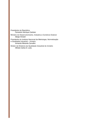 Presidente da República
     Fernando Henrique Cardoso
Ministro do Desenvolvimento, Indústria e Comércio Exterior
     Sérgio Amaral
Presidente do Instituto Nacional de Metrologia, Normalização
e Qualidade Industrial – Inmetro
     Armando Mariante Carvalho
Diretor da Diretoria da Qualidade Industrial do Inmetro
     Alfredo Carlos O. Lobo
 