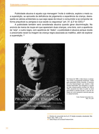 Publicidade e consumo




          Publicidade abusiva é aquela cuja mensagem “incite à violência, explore o medo ou
     a superstição, se aproveite da deficiência de julgamento e experiência da criança, desre-
     speite os valores ambientais ou que seja capaz de induzir o consumidor a se comportar de
     forma prejudicial ou perigosa à sua saúde ou segurança” (art. 37, § 2o do CDC).65
          A publicidade também será considerada abusiva quando gerar discriminação. No
     anúncio de marca de roupa em que apareciam duas crianças, uma loira, com a aparência
     de “anjo”, e outra negra, com aparência de “diabo”, a publicidade é abusiva porque revela
     o preconceito racial na imagem da criança negra associada ao maléfico, além de explorar
     a superstição. 66




                                                                            Em março de 1999, o Idec lançou a campa-
                                                                            nha contra a propaganda enganosa, criada
                                                                            pelo publicitário Edvan Antunes. O anúncio
                                                                            era uma fotomontagem que mostra o líder
                                                                            nazista Adolf Hitler, que mergulhou o mundo
                                                                            na mais violenta guerra mundial, de 1939 a
                                                                            1945, pousando as mãos no peito no sinal
                                                                            que lembra a pomba da paz, e que foi uti-
                                                                            lizado em uma campanha nacional pela paz
                                                                            e o desarmamento.

                                                                                            Fonte: Revista Consumidor S.A.,
                                                                                                             Idec, no4, p.28.




                                             65. Direitos do consumidor de A a Z, 2ª edição revisada e atualizada, São
                                             Paulo, Idec, 1997, p. 62.
                                             66. www.infojus.com.br/area7/nelson4.htm




30
 