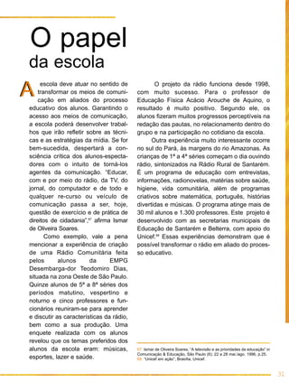 O papel
da escola
A    escola deve atuar no sentido de
    transformar os meios de comuni-
    cação em aliados do processo
                                                  O projeto da rádio funciona desde 1998,
                                          com muito sucesso. Para o professor de
                                          Educação Física Acácio Arouche de Aquino, o
educativo dos alunos. Garantindo o        resultado é muito positivo. Segundo ele, os
acesso aos meios de comunicação,          alunos fizeram muitos progressos perceptíveis na
a escola poderá desenvolver trabal-       redação das pautas, no relacionamento dentro do
hos que irão refletir sobre as técni-     grupo e na participação no cotidiano da escola.
cas e as estratégias da mídia. Se for            Outra experiência muito interessante ocorre
bem-sucedida, despertará a con-           no sul do Pará, às margens do rio Amazonas. As
sciência crítica dos alunos-especta-      crianças de 1ª a 4ª séries começam o dia ouvindo
dores com o intuito de torná-los          rádio, sintonizados na Rádio Rural de Santarém.
agentes da comunicação. “Educar,          É um programa de educação com entrevistas,
com e por meio do rádio, da TV, do        informações, radionovelas, matérias sobre saúde,
jornal, do computador e de todo e         higiene, vida comunitária, além de programas
qualquer re-curso ou veículo de           criativos sobre matemática, português, histórias
comunicação passa a ser, hoje,            divertidas e músicas. O programa atinge mais de
questão de exercício e de prática de      30 mil alunos e 1.300 professores. Este projeto é
direitos de cidadania”,67 afirma Ismar    desenvolvido com as secretarias municipais de
de Oliveira Soares.                       Educação de Santarém e Belterra, com apoio do
       Como exemplo, vale a pena          Unicef.68 Essas experiências demonstram que é
mencionar a experiência de criação        possível transformar o rádio em aliado do proces-
de uma Rádio Comunitária feita            so educativo.
pelos       alunos      da      EMPG
Desembarga-dor Teodomiro Dias,
situada na zona Oeste de São Paulo.
Quinze alunos de 5ª a 8ª séries dos
períodos matutino, vespertino e
noturno e cinco professores e fun-
cionários reuniram-se para aprender
e discutir as características da rádio,
bem como a sua produção. Uma
enquete realizada com os alunos
revelou que os temas preferidos dos
alunos da escola eram: músicas,           67. Ismar de Oliveira Soares, “A televisão e as prioridades da educação” in
                                          Comunicação & Educação, São Paulo (6): 22 a 28 mai./ago. 1996, p.25.
esportes, lazer e saúde.                  68. “Unicef em ação”, Brasília, Unicef.


                                                                                                                        31
 