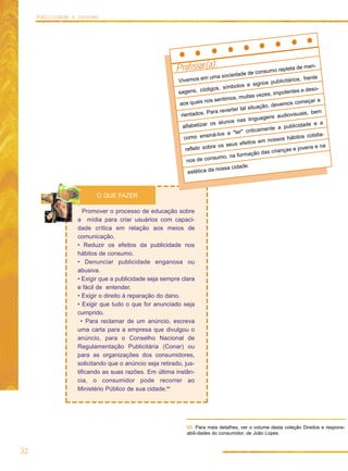 Publicidade e consumo




                                                       Professor(a):                      consum      o repleta d
                                                                                                                   e men-
                                                                       uma so  ciedade de
                                                        Vivemos e
                                                                  m                                                   frente
                                                                                                      ublicitários,
                                                                                bolos    e signos p
                                                                     digos, sím                                 tes e deso
                                                                                                                            -
                                                        sagens, có                                s, impoten
                                                                                 s, muitas veze
                                                                      os sentimo                                           ra
                                                        aos quais n                                          os começa
                                                                                               ção, devem
                                                                                  er tal situa
                                                                      Para revert                                       , bem
                                                         rientados.                                     udiovisuais
                                                                                   nas lin   guagens a
                                                                       os alunos                                   idade e a
                                                          alfabetizar                               te a public
                                                                                   er"  criticamen
                                                                       ná-los a "l                               bitos cotid
                                                                                                                             ia-
                                                           como ensi                              nossos há
                                                                                     efeitos em
                                                                        re os seus                                         e na
                                                           refletir sob                                       s e jovens
                                                                                      rmação    das criança
                                                                         sumo, na fo
                                                            nos de con
                                                                                      de.
                                                                          nossa cida
                                                             estética da



                         O QUE FAZER

                     Promover o processo de educação sobre
                  a mídia para criar usuários com capaci-
                  dade crítica em relação aos meios de
                  comunicação.
                  • Reduzir os efeitos da publicidade nos
                  hábitos de consumo.
                  • Denunciar publicidade enganosa ou
                  abusiva.
                  • Exigir que a publicidade seja sempre clara
                  e fácil de entender.
                  • Exigir o direito à reparação do dano.
                  • Exigir que tudo o que for anunciado seja
                  cumprido.
                    • Para reclamar de um anúncio, escreva
                  uma carta para a empresa que divulgou o
                  anúncio, para o Conselho Nacional de
                  Regulamentação Publicitária (Conar) ou
                  para as organizações dos consumidores,
                  solicitando que o anúncio seja retirado, jus-
                  tificando as suas razões. Em última instân-
                  cia, o consumidor pode recorrer ao
                  Ministério Público de sua cidade.69




                                                            69. Para mais detalhes, ver o volume desta coleção Direitos e respons-
                                                            abili-dades do consumidor, de João Lopes.


32
 