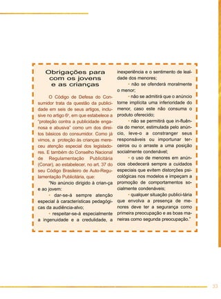 Obrigações para                       inexperiência e o sentimento de leal-
    com os jovens                        dade dos menores;
     e as crianças                            • não se ofenderá moralmente
                                         o menor;
      O Código de Defesa do Con-              • não se admitirá que o anúncio
sumidor trata da questão da publici-     torne implícita uma inferioridade do
dade em seis de seus artigos, inclu-     menor, caso este não consuma o
sive no artigo 6o, em que estabelece a   produto oferecido;
“proteção contra a publicidade enga-          • não se permitirá que in-fluên-
nosa e abusiva” como um dos direi-       cia do menor, estimulada pelo anún-
tos básicos do consumidor. Como já       cio, leve-o a constranger seus
vimos, a proteção às crianças mere-      responsáveis ou importunar ter-
ceu atenção especial dos legislado-      ceiros ou o arraste a uma posição
res. E também do Conselho Nacional       socialmente condenável;
de Regulamentação Publicitária                • o uso de menores em anún-
(Conar), ao estabelecer, no art. 37 do   cios obedecerá sempre a cuidados
seu Código Brasileiro de Auto-Regu-      especiais que evitem distorções psi-
lamentação Publicitária, que:            cológicas nos modelos e impeçam a
      “No anúncio dirigido à crian-ça    promoção de comportamentos so-
e ao jovem:                              cialmente condenáveis;
      • dar-se-á sempre atenção               • qualquer situação publici-tária
especial à características pedagógi-     que envolva a presença de me-
cas da audiência-alvo;                   nores deve ter a segurança como
      • respeitar-se-á especialmente     primeira preocupação e as boas ma-
a ingenuidade e a credulidade, a         neiras como segunda preocupação.”




                                                                                  33
 