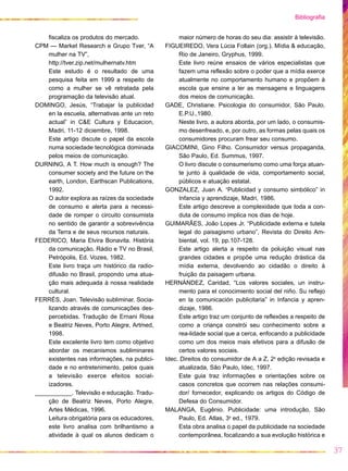 Bibliografia


    fiscaliza os produtos do mercado.               maior número de horas do seu dia: assistir à televisão.
CPM — Market Research e Grupo Tver, “A         FIGUEIREDO, Vera Lúcia Follain (org.). Mídia & educação,
    mulher na TV”,                                  Rio de Janeiro, Gryphus, 1999.
    http://tver.zip.net/mulhernatv.htm              Este livro reúne ensaios de vários especialistas que
    Este estudo é o resultado de uma                fazem uma reflexão sobre o poder que a mídia exerce
    pesquisa feita em 1999 a respeito de            atualmente no comportamento humano e propõem à
    como a mulher se vê retratada pela              escola que ensine a ler as mensagens e linguagens
    programação da televisão atual.                 dos meios de comunicação.
DOMINGO, Jesús, “Trabajar la publicidad        GADE, Christiane. Psicologia do consumidor, São Paulo,
    en la escuela, alternativas ante un reto        E.P.U.,1980.
    actual” in C&E Cultura y Educacion,             Neste livro, a autora aborda, por um lado, o consumis-
    Madri, 11-12 diciembre, 1998.                   mo desenfreado, e, por outro, as formas pelas quais os
    Este artigo discute o papel da escola           consumidores procuram frear seu consumo.
    numa sociedade tecnológica dominada        GIACOMINI, Gino Filho. Consumidor versus propaganda,
    pelos meios de comunicação.                     São Paulo, Ed. Summus, 1997.
DURNING, A T. How much is enough? The               O livro discute o consumerismo como uma força atuan-
    consumer society and the future on the          te junto à qualidade de vida, comportamento social,
    earth, London, Earthscan Publications,          públicos e atuação estatal.
    1992.                                      GONZALEZ, Juan A. “Publicidad y consumo simbólico” in
    O autor explora as raízes da sociedade          Infancia y aprendizaje, Madri, 1986.
    de consumo e alerta para a necessi-             Este artigo descreve a complexidade que toda a con-
    dade de romper o circuito consumista            duta de consumo implica nos dias de hoje.
    no sentido de garantir a sobrevivência     GUIMARÃES, João Lopes Jr. “Publicidade externa e tutela
    da Terra e de seus recursos naturais.           legal do paisagismo urbano”, Revista do Direito Am-
FEDERICO, Maria Elvira Bonavita. História           biental, vol. 19, pp.107-128.
    da comunicação. Rádio e TV no Brasil,           Este artigo alerta a respeito da poluição visual nas
    Petrópolis, Ed. Vozes, 1982.                    grandes cidades e propõe uma redução drástica da
    Este livro traça um histórico da radio-         mídia externa, devolvendo ao cidadão o direito à
    difusão no Brasil, propondo uma atua-           fruição da paisagem urbana.
    ção mais adequada à nossa realidade        HERNÁNDEZ, Caridad, “Los valores sociales, un instru-
    cultural.                                       mento para el conocimiento social del niño. Su reflejo
FERRÉS, Joan. Televisão subliminar. Socia-          en la comunicación publicitaria” in Infancia y apren-
    lizando através de comunicações des-            dizaje, 1986.
    percebidas. Tradução de Ernani Rosa             Este artigo traz um conjunto de reflexões a respeito de
    e Beatriz Neves, Porto Alegre, Artmed,          como a criança constrói seu conhecimento sobre a
    1998.                                           rea-lidade social que a cerca, enfocando a publicidade
    Este excelente livro tem como objetivo          como um dos meios mais efetivos para a difusão de
    abordar os mecanismos subliminares              certos valores sociais.
    existentes nas informações, na publici-    Idec. Direitos do consumidor de A a Z, 2a edição revisada e
    dade e no entretenimento, pelos quais           atualizada, São Paulo, Idec, 1997.
    a televisão exerce efeitos social-              Este guia traz informações e orientações sobre os
    izadores.                                       casos concretos que ocorrem nas relações consumi-
___________. Televisão e educação. Tradu-           dor/ fornecedor, explicando os artigos do Código de
    ção de Beatriz Neves, Porto Alegre,             Defesa do Consumidor.
    Artes Médicas, 1996.                       MALANGA, Eugênio. Publicidade: uma introdução, São
    Leitura obrigatória para os educadores,         Paulo, Ed. Atlas, 3a ed., 1979.
    este livro analisa com brilhantismo a           Esta obra analisa o papel da publicidade na sociedade
    atividade à qual os alunos dedicam o            contemporânea, focalizando a sua evolução histórica e

                                                                                                              37
 