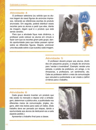 Publicidade e consumo




     Atividade 4
        O professor seleciona (ou solicita que os alu-
     nos tragam de casa) figuras de anúncios impres-
     sos, retirando as referências escritas do produto
     anunciado. Em seguida, poderá distribuir esses
     recortes para os alunos e pedir que eles, diante
     da imagem, digam qual é o produto que está
     sendo vendido.
        Para que a atividade fique mais dinâmica, o
     professor pode colocar os alunos em círculo e
     fazer com que os recortes girem pelo grupo, dan-
     do oportunidade para que todos possam opinar
     sobre as diferentes figuras. Depois, promover
     uma discussão sobre o que suscitou cada imagem.




                                            Atividade 5
                                               O professor deverá propor aos alunos, dividi-
                                            dos em pequenos grupos, a criação de anúncios
                                            para “vender o invendável”. Exemplo: vender uma
                                            estrada, o prédio da prefeitura, um amigo, o rio
                                            Amazonas, a professora, um sentimento, etc.
                                            Cabe ao professor definir o meio de comunicação
                                            que veiculará a publicidade a ser criada e definir
                                            cri-térios para o trabalho.




     Atividade 6
        Cada grupo deverá inventar um produto que
     não existe no mercado e depois criar a embala-
     gem, determinar o público-alvo, a publicidade nos
     diferentes meios de comunicação, jingles, slo-
     gans, além dos textos para cada um deles. (Este
     trabalho deve ser pensado por etapas, dando a
     oportunidade aos alunos de dedicarem-se a cada
     aspecto pedido.)
        Apresentar o trabalho final para a classe.


44
 