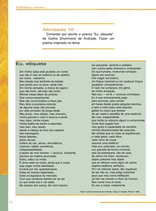 Publicidade e consumo




                        Atividade 10
                          Comentar por escrito o poema “Eu, etiqueta”,
                        de Carlos Drummond de Andrade. Fazer um
                        poema inspirado no tema.




     Eu, etiqueta                                               ser pensante, sentinte e solidário
                                                                com outros seres diversos e conscientes
       Em minha calça está grudado um nome                      Da sua humana, invencível condição.
       que não é meu de batismo ou de cartório,                 Agora sou anúncio,
       um nome... estranho.                                     Ora vulgar ora bizarro,
       Meu blusão traz lembrete de bebida                       em língua nacional ou em qualquer língua
       que jamais pus na boca, nesta vida.                      (qualquer, principalmente).
       Em minha camiseta, a marca de cigarro                    E nisto me comprazo, tiro glória
       que não fumo, até hoje não fumei.                        de minha anulação.
       Minhas meias falam de produto                            Não sou — vê lá — anúncio contratado.
       Que nunca experimentei                                   Eu é que mimosamente pago
       Mas são comunicados a meus pés.                          para anunciar, para vender
       Meu tênis é proclama colorido                            em bares festas praias pérgulas piscinas,
       de alguma coisa não provada                              e bem à vista exibo esta etiqueta
       por este provador de longa idade.                        global no corpo que desiste
       Meu lenço, meu relógio, meu chaveiro,                    de ser veste e sandália de uma essência
       minha gravata e cinto e escova e pente,                  tão viva, independente,
       meu copo, minha xícara,                                  que moda ou suborno algum a compromete.
       minha toalha de banho e sabonete,                        Onde terei jogado fora
       meu isso, meu aquilo,                                    meu gosto e capacidade de escolher,
       desde a cabeça ao bico dos sapatos,                      minhas idiossincrasias tão pessoais,
       são mensagens,                                           tão minhas que no rosto se espelhavam,
       letras falantes,                                         e cada gesto, cada olhar,
       gritos visuais,                                          cada vinco da roupa
       ordens de uso, abuso, reincidência,                      resumia uma estética?
       costume, hábito, premência,                              Hoje sou costurado, sou tecido,
       indispensabilidade,                                      sou gravado de forma universal,
       e fazem de mim homem — anúncio itinerante,               saio da estamparia, não de casa,
       escravo da matéria anunciada.                            da vitrina me tiram, recolocam,
       Estou, estou na moda.                                    objeto pulsante mas objeto
       É doce estar na moda, ainda que a moda                   que se oferece como signo de outros
       seja negar minha identidade,                             objetos estáticos, tarifados.
       trocá-la por mil, açambarcando                           Por me ostentar assim, tão orgulhoso
       todas as marcas registradas,                             de ser não eu, mas artigo industrial,
       todos os logotipos do mercado.                           peço que meu nome retifiquem.
       Com que inocência demito-me de ser                       Já não me convém o título de homem.
       eu que antes era e me sabia                              Meu nome novo é coisa.
       tão diverso dos outros, tão mim-mesmo,                   Eu sou a coisa, coisamente.

                                                    Fonte: Carlos Drummond de Andrade. Corpo, 2a edição, Record, 1984.




46
 