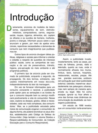 Publicidade e consumo




                                                                                                                       Foto de Shirley Souza
    Introdução
D        iariamente, anúncios de modelos de televi-
         sores, equipamentos de som, eletrodo-
         mésticos, computadores, carros, seguros-
    saúde, roupas, cigarros, alimentos, etc. captam
    os olhares e os ouvidos de homens, mulheres,
    jovens e crianças. Informam pouco sobre o que
    anunciam e geram, por meio de apelos emo-
    cionais, repentinas necessidades e demandas de
    consumo que nem imaginávamos que pudésse-
    mos ter.
                                                             Propaganda de cigarro ocupando toda a lateral de um
           Outros tipos de anúncio divulgam idéias po-       edifício. Agora está proibida.
    líticas, religiosas e sociais para informar e orientar
    o cidadão a respeito de questões de interesse                  Assim, a publicidade invade,
    público: saúde, como as campanhas de vaci-               insistentemente, tanto as casas, por
    nação e de uso de preservativos, trânsito,               meio de folhetos, jornais, rádio e
    higiene, pre-servação do meio ambiente e até             televisão, quanto as ruas, onde é
    programas políticos.                                     normalmente afixada nos muros,
           O primeiro tipo de anúncio pode ser cha-          ônibus, táxis, bancos, hospitais,
    mado de publicidade, enquanto o segundo, de              restaurantes, escolas, praças. Até
    propaganda. Os dois termos, entretanto, são              nas grandes aveni-das, outdoors
    usados indistintamente em nosso dia-a-dia,               (em português quer dizer publicidade
    independentemente do teor da mensagem.                   externa) coloridos inserem-se abun-
           Em vez de fornecer informações para um            dantemente nas paisa-gens urbanas,
    consumo consciente e racional, a publicidade             mas nem sempre de maneira apro-
    pode apelar para as sensações e as ilusões de            priada ou legal. Não há como
    que o consumo daquele bem ou serviço modifi-             escapar, ignorar ou ficar alheio a
    cará positivamente a vida do consumidor. Nesse           uma das formas mais dinâmicas de
    caso, explora os desejos, gostos, idéias e neces-        comunicação da atualidade: as men-
    sidades, cada vez mais complexas, dos consumi-           sagens publicitárias.
    dores.1 Mas, se a publicidade veiculada pelos                  Um estudo de 1998 revelou
    meios de comunicação enganar o consumidor de             que um consumidor norte-americano
    alguma forma, ele poderá reivindicar os seus dire-
    itos, estabelecidos pelo Código de Defesa do             1. Montserrat Planella i Serra, “La publicidad y la
                                                             proyección de los deseos” in Cuadernos de Pedagogía,
    Consu-midor. (Veja também o volume Direitos e            no 285/ noviembre, p.50.
                                                             2. Rio, Pablo del, “Publicidad y consumo: hacia un mod-
    Respon-sabilidades do Consumidor, da Coleção             elo educativo”, in Infancia y Aprendizaje, 1986, 35-36,
    Educação para o Consumo Responsável).                    p.142.


8
 