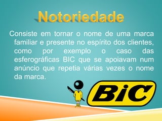 Consiste em tornar o nome de uma marca
familiar e presente no espírito dos clientes,
como por exemplo o caso das
esferográficas BIC que se apoiavam num
anúncio que repetia várias vezes o nome
da marca.
 