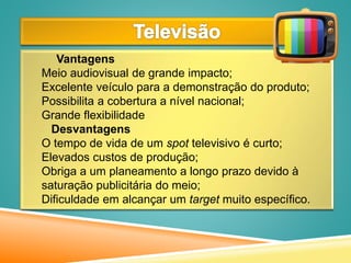 Vantagens
Meio audiovisual de grande impacto;
Excelente veículo para a demonstração do produto;
Possibilita a cobertura a nível nacional;
Grande flexibilidade
Desvantagens
O tempo de vida de um spot televisivo é curto;
Elevados custos de produção;
Obriga a um planeamento a longo prazo devido à
saturação publicitária do meio;
Dificuldade em alcançar um target muito específico.
 