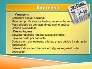 Vantagens
Cobertura a nível nacional;
Maior tempo de exposição da comunicação ao alvo;
Possibilidade de contacto direto com o público;
Grande flexibilidade;
Desvantagens
Elevada repetição implica custos elevados;
Elevado custo por contacto;
Obriga a um planeamento a longo prazo devido à saturação
publicitária;
Baixos índices de cobertura em alguns segmentos da
população.
 