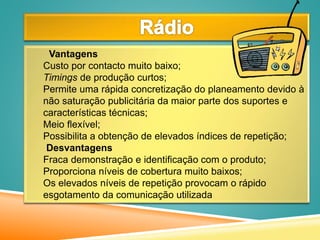 Vantagens
Custo por contacto muito baixo;
Timings de produção curtos;
Permite uma rápida concretização do planeamento devido à
não saturação publicitária da maior parte dos suportes e
características técnicas;
Meio flexível;
Possibilita a obtenção de elevados índices de repetição;
Desvantagens
Fraca demonstração e identificação com o produto;
Proporciona níveis de cobertura muito baixos;
Os elevados níveis de repetição provocam o rápido
esgotamento da comunicação utilizada
 